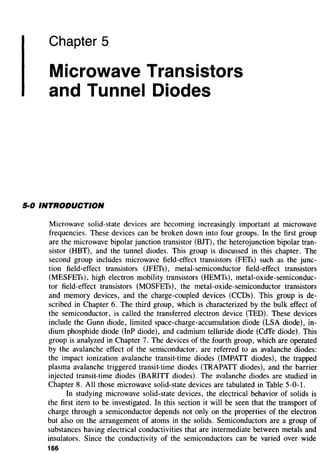 Chapter 5
Microwave Transistors
and Tunnel Diodes
5·0 INTRODUCTION
Microwave solid-state devices are becoming increasingly important at microwave
frequencies. These devices can be broken down into four groups. In the first group
are the microwave bipolar junction transistor (BJT), the heterojunction bipolar tran-
sistor (HBT), and the tunnel diodes. This group is discussed in this chapter. The
second group includes microwave field-effect transistors (FETs) such as the junc-
tion field-effect transistors (JFETs), metal-semiconductor field-effect transistors
(MESFETs), high electron mobility transistors (HEMTs), metal-oxide-semiconduc-
tor field-effect transistors (MOSFETs), the metal-oxide-semiconductor transistors
and memory devices, and the charge-coupled devices (CCDs). This group is de-
scribed in Chapter 6. The third group, which is characterized by the bulk effect of
the semiconductor, is called the transferred electron device (TED). These devices
include the Gunn diode, limited space-charge-accumulation diode (LSA diode), in-
dium phosphide diode (InP diode), and cadmium telluride diode (CdTe diode). This
group is analyzed in Chapter 7. The devices of the fourth group, which are operated
by the avalanche effect of the semiconductor, are referred to as avalanche diodes:
the impact ionization avalanche transit-time diodes (IMPATT diodes), the trapped
plasma avalanche triggered transit-time diodes (TRAPATT diodes), and the barrier
injected transit-time diodes (BARITT diodes). The avalanche diodes are studied in
Chapter 8. All those microwave solid-state devices are tabulated in Table 5-0-1.
In studying microwave solid-state devices, the electrical behavior of solids is
the first item to be investigated. In this section it will be seen that the transport of
charge through a semiconductor depends not only on the properties of the electron
but also on the arrangement of atoms in the solids. Semiconductors are a group of
substances having electrical conductivities that are intermediate between metals and
insulators. Since the conductivity of the semiconductors can be varied over wide
166
 
