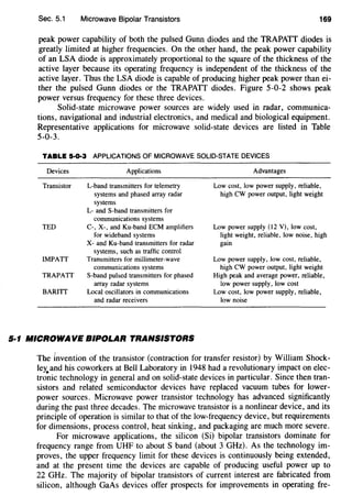 Sec. 5.1 Microwave Bipolar Transistors 169
peak power capability of both the pulsed Gunn diodes and the TRAPATT diodes is
greatly limited at higher frequencies. On the other hand, the peak power capability
of an LSA diode is approximately proportional to the square of the thickness of the
active layer because its operating frequency is independent of the thickness of the
active layer. Thus the LSA diode is capable of producing higher peak power than ei-
ther the pulsed Gunn diodes or the TRAPATT diodes. Figure 5-0-2 shows peak
power versus frequency for these three devices.
Solid-state microwave power sources are widely used in radar, communica-
tions, navigational and industrial electronics, and medical and biological equipment.
Representative applications for microwave solid-state devices are listed in Table
5-0-3.
TABLE 5·0·3 APPLICATIONS OF MICROWAVE SOLID-STATE DEVICES
Devices
Transistor
Applications
L-band transmitters for telemetry
systems and phased array radar
systems
L- and S-band transmitters for
communications systems
TED C-, X-, and Ku-band ECM amplifiers
for wideband systems
X- and Ku-band transmitters for radar
systems, such as traffic control
IMPATT Transmitters for millimeter-wave
communications systems
TRAPATT S-band pulsed transmitters for phased
array radar systems
BARITT Local oscillators in communications
and radar receivers
5·1 MICROWAVE BIPOLAR TRANSISTORS
Advantages
Low cost, low power supply, reliable,
high CW power output, light weight
Low power supply (12 V), low cost,
light weight, reliable, low noise, high
gain
Low power supply, low cost, reliable,
high CW power output, light weight
High peak and average power, reliable,
low power supply, low cost
Low cost, low power supply, reliable,
low noise
The invention of the transistor (contraction for transfer resistor) by William Shock-
ley.and his coworkers at Bell Laboratory in 1948 had a revolutionary impact on elec-
tronic technology in general and on solid-state devices in particular. Since then tran-
sistors and related semiconductor devices have replaced vacuum tubes for lower-
power sources. Microwave power transistor technology has advanced significantly
during the past three decades. The microwave transistor is a nonlinear device, and its
principle of operation is similar to that of the low-frequency device, but requirements
for dimensions, process control, heat sinking, and packaging are much more severe.
For microwave applications, the silicon (Si) bipolar transistors dominate for
frequency range from UHF to about S band (about 3 GHz). As the technology im-
proves, the upper frequency limit for these devices is continuously being extended,
and at the present time the devices are capable of producing useful power up to
22 GHz. The majority of bipolar transistors of current interest are fabricated from
silicon, although GaAs devices offer prospects for improvements in operating fre-
 