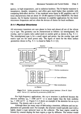 170 Microwave Transistors and Tunnel Diodes Chap. 5
quency, in high temperatures, and in radiation hardness. The Si bipolar transistor is
inexpensive, durable, integrative, and offers gain much higher than available with
competing field-effect devices. It has moderate noise figure in RF amplifiers and 1/f
noise characteristics that are about 10-20 dB superior to GaAs MESFETs. For these
reasons, the Si bipolar transistors dominate in amplifier applications for the lower
microwave frequencies and are often the devices of choice for local oscillators.
5-1·1 Physical Structures
All microwave transistors are now planar in form and almost all are of the silicon
n-p-n type. The geometry can be characterized as follows: (a) interdigitated, (b)
overlay, and (c) matrix (also called mesh or emitter grid) as shown in Fig. 5-1-1.
The interdigitated type is for a small signal and power, but the overlay type and
matrix type are for small power only. The figure of merit for the three surface
geometries shown in Fig. 5-1-l is listed in Table 5-1-1 [1).
Emitter
(a) Interdigitated (b) Overlay
- Emitter metalization
Base metalization
(c) Matrix
Figure 5-1-1 Surface geometries of microwave power transistor. (From H. Sobol
and F. Sterzer [1]: reprinted by permission of IEEE. Inc.)
For high-frequency applications, the n-p-n structure is preferred because the
electron mobility (JLn = 1500 cm2
/V · s) is much higher than the hole mobility
(JLp = 450 cm2
/V · s). Figure 5-1-2 shows an example of the densities for an n-p-n
transistor. The density unit is in cm2
/V · s.
Although there are many ways of fabricating a transistor, diffusion and ion im-
plantation are generally used. For example, the structure would typically start with a
lightly doped n-type epitaxial layer as the collector. The base region would be
formed by counter-doping the base region p-type by diffusion. The emitter would
 