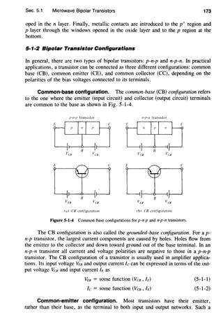 Sec. 5.1 Microwave Bipolar Transistors 173
oped in the n layer. Finally, metallic contacts are introduced to the p+ region and
p layer through the windows opened in the oxide layer and to the p region at the
bottom.
5·1·2 Bipolar Transistor Configurations
In general, there are two types of bipolar transistors: p-n-p and n-p-n. In practical
applications, a transistor can be connected as three different configurations: common
base (CB), common emitter (CE), and common collector (CC), depending on the
polarities of the bias voltages connected to its terminals.
Common-base configuration. The common-base (CB) configuration refers
to the one where the emitter (input circuit) and collector (output circuit) terminals
are common to the base as shown in Fig. 5-1-4.
n-tJ-n transi~tor
c E c
(a) CB configuration (bI CB configuration
Figure 5-1-4 Common-base configurations for p-n-p and n-p-n transistors.
The CB configuration is also called the grounded-base configuration. For a p-
n-p transistor, the largest current components are caused by holes. Holes flow from
the emitter to the collector and down toward ground out of the base terminal. In an
n-p-n transistor all current and voltage polarities are negative to those in a p-n-p
transistor. The CB configuration of a transistor is usually used in amplifier applica-
tions. Its input voltage VEs and output current Ic can be expressed in terms of the out-
put voltage Vcs and input current Ie as
VEs = some function (Vcs , h)
fc = some function (Vcs, h)
(5-1-1)
(5-1-2)
Common-emitter configuration. Most transistors have their emitter,
rather than their base, as the terminal to both input and output networks. Such a
 