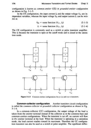 174 Microwave Transistors and Tunnel Diodes Chap. 5
configuration is known as common-emitter (CE) or grounded-emitter configuration
as shown in Fig. 5-1-5.
In the CE configuration, the input current In and the output voltage VCE are in-
dependent variables, whereas the input voltage VnE and output current Ic can be writ-
ten as
VnE = some function (VeE, In)
Ic = some function (VCE, In)
(5-1-3)
(5-1-4)
The CE configuration is commonly used as a switch or pulse transistor amplifier.
This is because the transistor is open at the cutoff mode and is closed at the satura-
tion mode.
c c
c c
Figure 5-1-5 Common-emitter configurations for p-n-p and n-p-n transistors.
Common-collector configuration. Another transistor-circuit configuration
is called the common-collector or grounded-collector configuration as shown in Fig.
5-1-6.
In a common-collector (CC) configuration, the output voltage of the load is
taken from the emitter terminal instead of the collector as in the common-base and
common-emitter configurations. When the transistor is cut off, no current will flow
in tt!e emitter terminal at the load. When the transistor is operating in a saturation
mode, the load current reaches toward its maximum. Therefore the CC configura-
tion transistor can also be used as a switch or pulse amplifier. The significant differ-
 