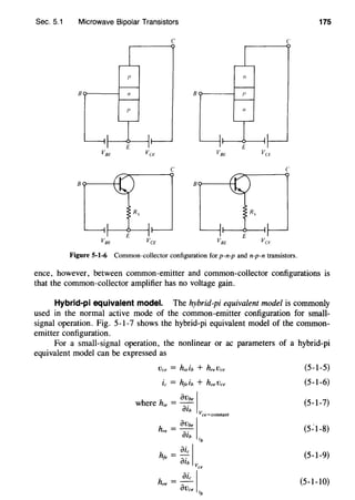 Sec. 5.1 Microwave Bipolar Transistors 175
c c
VBE VCE VB/' VC!o
c c
B B
R,
VBE VeE VBE Vu·
Figure 5-1-6 Common-collector configuration for p-n-p and n-p-n transistors.
ence, however, between common-emitter and common-collector configurations is
that the common-collector amplifier has no voltage gain.
Hybrid-pi equivalent model. The hybrid-pi equivalent model is commonly
used in the normal active mode of the common-emitter configuration for small-
signal operation. Fig. 5-1-7 shows the hybrid-pi equivalent model of the common-
emitter configuration.
For a small-signal operation, the nonlinear or ac parameters of a hybrid-pi
equivalent model can be expressed as
OVbe Iwhere hie = oib
Vce=constant
h = OVbe I
re oib .
'b
h = oic Ife a·
lb vee
h =~Ioe
OVce .
'b
(5-1-5)
(5-1-6)
(5-1-7)
(5~1-8)
(5-1-9)
(5-1-10)
 
