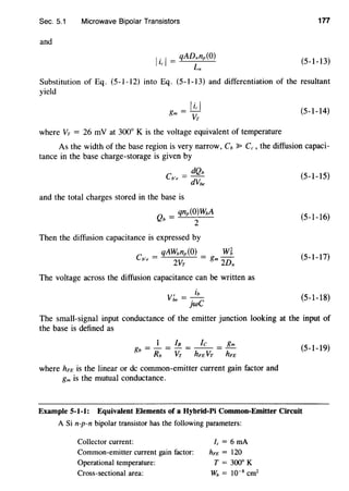 Sec. 5.1 Microwave Bipolar Transistors 177
and
I
.I = qADnnp(O)
l, L
n
(5-1-13)
Substitution of Eq. (5-l-12) into Eq. (5-1-13) and differentiation of the resultant
yield
_Ii, I
gm- Vr
where Vr = 26 mV at 300° K is the voltage equivalent of temperature
(5-1-14)
As the width of the base region is very narrow, Cb :P C,, the diffusion capaci-
tance in the base charge-storage is given by
dQb
Cb'e = dVbe (5-1-15)
and the total charges stored in the base is
Qb = qnp(O)WbA
2
Then the diffusion capacitance is expressed by
qAWbnp(O) W~
Cb'e = 2Vr = gm 2Dn
The voltage across the diffusion capacitance can be written as
I ib
Vbe = jwC
(5-1-16)
(5-1-17)
(5-1-18)
The small-signal input conductance of the emitter junction looking at the input of
the base is defined as
1 In fc gm
gb = - = - = -- = -
Rb Vr hFE Vr hFE
where hFE is the linear or de common-emitter current gain factor and
gm is the mutual conductance.
(5-1-19)
Example 5-1-1: Equivalent Elements of a Hybrid-Pi Common-Emitter Circuit
A Si n-p-n bipolar transistor has the following parameters:
Collector current:
Common-emitter current gain factor:
Operational temperature:
Cross-sectional area:
fc = 6 rnA
hFE = 120
T = 300° K
wb = w-s cm2
 