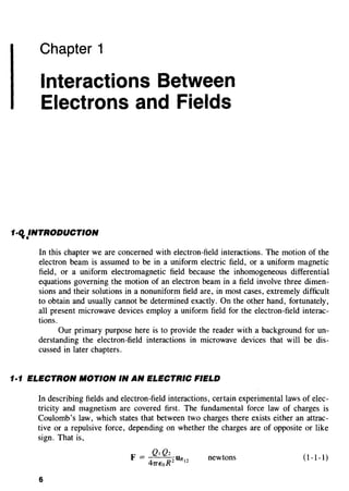 Chapter 1
Interactions Between
Electrons and Fields
1-q.}NTRODUCTION
In this chapter we are concerned with electron-field interactions. The motion of the
electron beam is assumed to be in a uniform electric field, or a uniform magnetic
field, or a uniform electromagnetic field because the inhomogeneous differential
equations governing the motion of an electron beam in a field involve three dimen-
sions and their solutions in a nonuniform field are, in most cases, extremely difficult
to obtain and usually cannot be determined exactly. On the other hand, fortunately,
all present microwave devices employ a uniform field for the electron-field interac-
tions.
Our primary purpose here is to provide the reader with a background for un-
derstanding the electron-field interactions in microwave devices that will be dis-
cussed in later chapters.
1·1 ELECTRON MOTION IN AN ELECTRIC FIELD
In describing fields and electron-field interactions, certain experimental laws of elec-
tricity and magnetism are covered first. The fundamental force law of charges is
Coulomb's law, which states that between two charges there exists either an attrac-
tive or a repulsive force, depending on whether the charges are of opposite or like
sign. That is,
newtons (1-1-1)
6
 