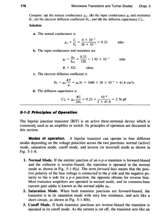 178 Microwave Transistors and Tunnel Diodes Chap. 5
Compute: (a) the mutual conductance gm; (b) the input conductance gb and resistance
R;; (c) the electron diffusion coefficient D.; and (d) the diffusion capacitance c;,,.
Solution
a. The mutual conductance is
fc 6 X 10-3
gm = VT = 26 X 10 3 = 0·23 mho
b. The input conductance and resistance are
gm 0.23 3
gb = - = - - = 1.92 X 10- mho
hFE 120
R; = 521 ohms
c. The electron diffusion coefficient is
KT
D. = p..- = 1-l-n VT = 1600 X 26 X 10-3
= 41.6 cm2
/s
q
d. The diffusion capacitance is
' Wi 0 23 w-sCbe = gm
2
Dn = . X
2
X
4
1.
6
= 2.76pF
5·1·3 Principles of Operation
The bipolar junction transistor (BJT) is an active three-terminal device which is
commonly used as an amplifier or switch. Its principles of operation are discussed in
this section.
Modes of operation. A bipolar transistor can operate in four different
modes depending on the voltage polarities across the two junctions: normal (active)
mode, saturation mode, cutoff mode, and inverse (or inverted) mode as shown in
Fig. 5-1-8.
1. Normal Mode. If the emitter junction of an n-p-n transistor is forward-biased
and the collector is reverse-biased, the transistor is operated in the normal
mode as shown in Fig. 5-1-S(a). The termforward bias means that the posi-
tive polarity of the bias voltage is connected to the p side and the negative po-
larity to the n side for a p-n junction; the opposite obtains for reverse bias.
Most transistor amplifiers are operated in normal mode, and its common-base
current gain alpha is known as the normal alpha aN.
2. Saturation Mode. When both transistor junctions are forward-biased, the
transistor is in its saturation mode with very low resistance, and acts like a
short circuit, as shown in Fig. 5-1-S(b).
3. Cutoff Mode. If both transistor junctions are reverse-biased the transistor is
operated in its cutoff mode. As the current is cut off, the transistor acts like an
 