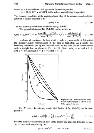 182 Microwave Transistors and Tunnel Diodes Chap. 5
where VE = forward-biased voltage across the emitter junction
VT = 26 x 10-3
V at 300° k is the voltage equivalent of temperature
The boundary condition at the depletion-layer edge of the reverse-biased collector
junction is usually assumed to be
np(W) = 0 (5-1-29)
The two boundary conditions are shown in Fig. 5-1-10.
The general solution of Eq. (5-1-26) can be written as
( ) = ( vEfvT _ I)[sinh [(W - x)ILn] + ( 1 _ sinh (xiLn) )]
np X npo e sinh (WILn) npo sinh (WILn) (5-1-30)
In almost all transistors, the base width is made very narrow (W ~ Ln) so that
the minority-carrier recombination in the base is negligible. As a result, the
boundary conditions specify the two end points of the base carrier concentration
with a straight line as shown in Fig. 5-1-11. (Note: sinh y =y, cosh y =I,
coth y =1/y, and sech y =1 - y2
/2 for y ~ 1.)
0.8
0.6
s,"-
~
J- 0.4
0.2
0
Distance x
Figure 5-1-11 Minority carrier distri-
W butions in base region as a function of
Wlln. (After S. Sze [3].)
For W ~ Ln, the minority carrier distribution of Eq. (5-1-30) can be sim-
plified to
(5-1-31)
Then the boundary conditions for holes in the emitter and collector depletion regions
can be expressed, respectively, as
at x = -xE (5-1-32)
 