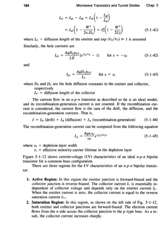 184 Microwave Transistors and Tunnel Diodes Chap. 5
Inc = InE - InB = InE( 1 - ~:)
= InE(1-2:~J = I~(l -~~) (5-1-41)
where LE = diffusion length of the emitter and exp (VE/VT) ~ I is assumed
Similarly, the hole currents are
I = AqDEPEo ( vEfvT _ l)
pE LE e for x = -xE (5-1-42)
and
I _ AqDcpco
pC- Lc for x = Xc (5-1-43)
where DE and De are the hole diffusion constants in the emitter and collector,
respectively
Lc = diffusion length of the collector
The current flow in an n-p-n transistor as described so far is an ideal model,
and its recombination-generation current is not counted. If the recombination cur-
rent is considered, the current flow is the sum of the drift, the diffusion, and the
recombination-generation currents. That is,
I = Idr (drift) + Idf (diffusion) + lr8 (recombination-generation) (5-1-44)
The recombination-generation current can be computed from the following equation
I = AqnixdevEf(2VTl
rg
TO
(5-1-45)
where xd = depletion-layer width
To = effective minority-carrier lifetime in the depletion layer
Figure 5-1-12 shows current-voltage (I-V) characteristics of an ideal n-p-n bipolar
transistor for a common-base configuration.
There are three regions for the I-V characteristics of an n-p-n bipolar transis-
tor:
1. Active Region: In this region the emitter junction is forward-biased and the
collector junction is reverse-biased. The collector current Ic is essentially in-
dependent of collector voltage and depends only on the emitter current h.
When the emitter current is zero, the collector current is equal to the reverse
saturation current leo.
2. Saturation Region: In this region, as shown on the left side of Fig. 5-1-12,
both emitter and collector junctions are forward-biased. The electron current
flows from the n side across the collector junction to the p -type base. As a re-
sult, the collector current increases sharply.
 