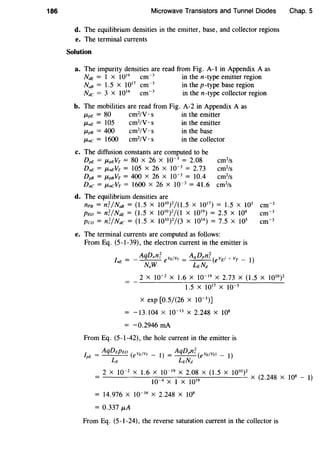186 Microwave Transistors and Tunnel Diodes
d. The equilibrium densities in the emitter, base, and collector regions
e. The terminal currents
Solution
a. The impurity densities are read from Fig. A-1 in Appendix A as
NdE = 1 x 1019 cm-3
in the n-type emitter region
NaB = 1.5 x 1017
cm-3
in the p-type base region
Ndc = 3 x 1014 cm-3
in the n-type collector region
b. The mobilities are read from Fig. A-2 in Appendix A as
P,pE = 80 cm2
/V · s in the emitter
1-tnE = 105 cm2
/V · s in the emitter
P,pB = 400 cm2
/V · s in the base
P,nc = 1600 cm2
/V · s in the collector
c. The diffusion constants are computed to be
DpE = P,pEVT = 80 X 26 X 10-3
= 2.08 cm2
/s
DnE = P,nEVT = 105 X 26 X 10-3
= 2.73 cm2
/s
DpB = P,pBVT = 400 X 26 X 10-3
= 10.4 cm2
/s
D.c = P,neVT = 1600 X 26 X 10-3
= 41.6 cm2
/s
d. The equilibrium densities are
nPB = nT/NaB = (1.5 X 1010
)2/(1.5 X 1017
) = 1.5 X 103
cm-3
PEa= n'f/NdE = (1.5 X 1010
)2/(1 X 1019) = 2.5 X 104 cm-3
Pea= n'f/Ndc = (1.5 X 1010
)
2
/(3 X 1014) = 7.5 X 105
cm-3
e. The terminal currents are computed as follows:
From Eq. (5-1-39), the electron current in the emitter is
AqD.n'f v ;v _ AqDpnT ( v 1o- v
1
)In£ = - - - - e E T - - - - e E T -
N.W LENd
2 X 10-2
X 1.6 X 10-19 X 2.73 X (1.5 X 1010)2
1.5 X 1017
X 10-5
X exp [0.5/(26 X 10-3
)]
-13.104 X 10-13
X 2.248 X 108
= -0.2946 rnA
From Eq. (5-1-42), the hole current in the emitter is
lpE = AqDEpw (evdvT- I) = AqDpn'f (eVEIVTJ- 1)
LE Lt_Nd
Chap. 5
2 X 10-2
X 1.6 X 10-19 X 2.08 X (1.5 X 1010 ) 2
--------:l-:-0-4:--X---:1-X---:10-::-clc;;-9--'-----'- X (2.248 X 108 - I)
= 14.976 X 10-16 X 2.248 X 108
= 0.337 p,A
From Eq. (5-1-24), the reverse saturation current in the collector is
 
