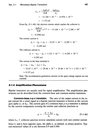 Sec. 5.1 Microwave Bipolar Transistors
= -13.104 X 10~ 13
- 14.976 X 10~ 16
= -1.312 pA
From Eq. (5-1-40), the electron current which reaches the collector is
AqDnnl V·/V
3 I' 8 osInc = - NaW e E T = -1 .104 X 10~ ·' X 2.24 X 1
= -0.2946 mA
The emitter current is
h = -lpE + InE = -33.67 X 10~8
- 0.295 X 10~ 3
-0.295 mA
The collector current is
Ic = -leo- Inc= 1.312 X 10~ 12
- (-0.295 X 10~ 3
)
= 0.295 mA
The current in the base terminal is
In = IpE - UnE - Inc) + leo
187
= 33.67 X 10~ 8
- (-29.46 X 10~5
+ 29.46 X 10~5
) + 1.312 X 10~ 12
= 0.337 ~-tA
Note: The recombination-generation currents in the space-charge regions are not
counted.
5·1·4 Amplification Phenomena
Bipolar transistors are usually used for signal amplification. The amplification phe-
nomena can be described from the common-base and common-emitter transistors.
Common-base n-p-n transistor. The ratio of the output current to the in-
put current for a small signal in a bipolar junction transistor is known as the current
gain alpha a, or h1b • The current gain of a common-base p-n-p transistor is defined
by the current components crossing the emitter and collector junctions as
a=
le +leo_ h
h - fb (5-1-46)
where leo = collector-junction reverse saturation current with zero emitter current
Since lc and Ie have opposite signs, the alpha a, as defined, as always positive. Typ-
ical numerical values of a are between 0.9 and 0.995.
 