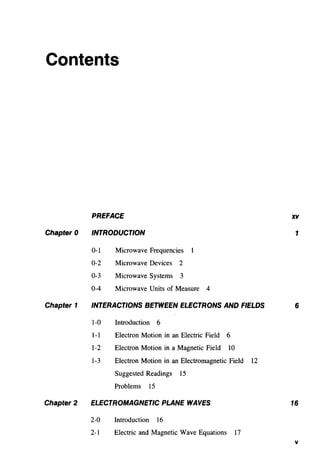 Contents
Chapter 0
Chapter 1
Chapter 2
PREFACE
INTRODUCTION
0-1 Microwave Frequencies
0-2 Microwave Devices 2
0-3 Microwave Systems 3
0-4 Microwave Units of Measure 4
INTERACTIONS BETWEEN ELECTRONS AND FIELDS
1-0 Introduction 6
1-1 Electron Motion in an Electric Field 6
1-2 Electron Motion in a Magnetic Field 10
1-3 Electron Motion in an Electromagnetic Field 12
Suggested Readings 15
Problems 15
ELECTROMAGNETIC PLANE WAVES
2-0 Introduction 16
2-1 Electric and Magnetic Wave Equations 17
XV
1
6
16
v
 