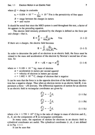 Sec. 1.1 Electron Motion in an Electric Field 7
where Q = charge in coulombs
1
Eo = 8.854 X 10-12
=
36
7T X 10-9
F/m is the permittivity of free space
R = range between the charges in meters
u = unit vector
It should be noted that since the MKS system is used throughout this text, a factor of
47T appears in the preceding equation.
The electric field intensity produced by the charges is defined as the force per
unit charge-that is,
F Q
E = Q = 47TEoR2 DR
Vim (1-1-2)
If there are n charges, the electric field becomes
n Qm
E = L 2 URm
m=l 47TEoRm
(1-1-3)
In order to determine the path of an electron in an electric field, the force must be
related to the mass and acceleration of the electron by Newton's second law of mo-
tion. So
dv
F = -eE =rna= m-
dt
where m = 9.109 x 10-31
kg, mass of electron
a = acceleration in meters per second squared
v = velocity of electron in meters per second
e = 1.602 x 10-19
C, charge of electron that is negative
(1-1-4)
It can be seen that the force is in the opposite direction of the field because the elec-
tron has a negative charge. Thus when an electron moves in an electric field E, it ex-
periences a force -eE newtons. The differential equations of motion for an electron
in an electric field in rectangular coordinates are given by
d 2
x e
(1-1-Sa)= --Ex
dt2
m
d2y e
(1-1-Sb)--E
dt2 m Y
d 2
z e
(1-I-5c)-= --E
dt 2 m z
where e/m = 1.759 x 1011
C/kg is the ratio of charge to mass of electron and Ex,
Ey, Ez are the components of E in rectangular coordinates.
In many cases, the equations of motion for electrons in an electric field in
cylindrical coordinates are useful. The cylindrical coordinates (r, c/J, z) are defined
as in Fig. 1-1-1.
It can be seen that
 
