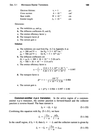 Sec. 5.1 Microwave Bipolar Transistors
Electron lifetime:
Cross section:
Base width:
Emitter length:
A = w-4
w = 10-3
LE = 10-2
em
em
Determine:
a. The mobilities J.tn and J.tp
b. The diffusion coefficients Dn and Dp
c. The emitter efficiency factor 'Y
d. The transport factor f3
e. The current gain a
Solution
a. The mobilities are read from Fig. A-2 in Appendix A as
J.tn = 200 cm2
/V · s for NdE = 5 X 1018
cm-3
j.tp = 500 cm2
/V · s for Na = 5 X 1016
cm-3
b. The diffusion coefficients are
Dn = J.tn Vr = 200 X 26 X 10-3
= 5.20 cm2
/s
Dp = 500 X 26 X 10-3
= 13.0 cm2
/s
c. The emitter efficiency factor is
(
13.0 X 5 X 1016
X J0-3
)-I
'Y = l + 5.20 X 5 X 1018 X 10-2 =
0·997
d. The transport factor is
{3 * = I
oo-3)2
2 X 10-6 X 5.20 =
0
·
904
e. The current gain is
a = f3 *y = 0.904 x 0.997 = 0.90
189
Common-emitter n-p-n transistor. In the active region of a common-
emitter n-p-n transistor, the emitter junction is forward-biased and the collector
junction is reverse-biased. The base current is
IB = -(/c +h)
Combining this equation with Eq. (5-1-51), we have
Ic = -leo+~
1-a 1-a
(5-1-53)
(5-1-54)
In the cutoff region, if IB = 0, then h = - Ic and the collector current is given by
-leo
lc = - h = -- = IcEo
1- a
(5-l-55)
 