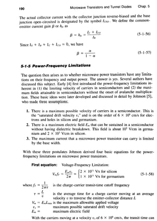 190
Microwave Transistors and Tunnel Diodes Chap. 5
The actual collector current with the collector junction reverse-biased and the base
junction open-circuited is designated by the symbol !cEo. We define the common-
emitter current gain {3 or hfe as
{3 = hfe = lc :
8
leo
S1nce h + h + lc + leo= 0, we have
a
{3=I-a
5·1·5 Power-Frequency Limitations
(5-I-56)
(5-I-57)
'The question then arises as to whether microwave power transistors have any limita-
tions on their frequency and output power. The answer is yes. Several authors have
discussed this subject. Early [4] first introduced the power-frequency limitations in-
herent in (1) the limiting velocity of carriers in semiconductors and (2} the maxi-
mum fields attainable in semiconductors without the onset of avalanche multiplica-
tion. These basic ideas were later developed and discussed in detail by Johnson [5],
who made three assum)tGml.
I. There is a maximum possible velocity of carriers in a semiconductor. This is
the "saturated drift velocity vs'' and is on the order of 6 x 106
cm/s for elec-
trons and holes in silicon and germanium.
2. There is a maximum electric field Em that can be sustained in a semiconductor
without having dielectric breakdown. This field is about I05
V/cm in germa-
nium and 2 x I05
Vlcm in silicon.
3. The maximum current that a microwave power transistor can carry is limited
by the base width.
With these three postulates Johnson derived four basic equations for the power-
frequency limitations on microwave power transistors.
First equation: Voltage-Frequency Limitation:
I
wherefr = --
27TT
V: fr = EmVs = {2 X 10'' VIs for silicon
m 27T I X 1011
VIs for germanium
is the charge-carrier transit-time cutoff frequency
(5-I-58}
L
r=-
v
is the average time for a charge carrier moving at an average
velocity v to traverse the emitter-collector distance L
Vm = EmLmin is the maximum allowable applied voltage
Vs = maximum possible saturated drift velocity
Em = maximum electric field
With the carriers moving at a velocity Vs of 6 X 106
cm/s, the transit time can
 