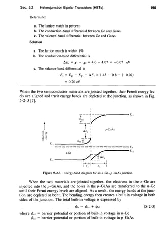 Sec. 5.2 Heterojunction Bipolar Transistors (HBTs)
Determine:
a. The lattice match in percent
b. The conduction-band differential between Ge and GaAs
c. The valence-band differential between Ge and GaAs
Solution
a. The lattice match is within 1%
b. The conduction-band differential is
D.Ec = Xt - Xz = 4.0 - 4.07 = -0.07 eV
c. The valance-band differential is
Ev = E8z - E8 t - D.Ec = 1.43 - 0.8 - (-0.07)
= 0.70 eV
195
When the two semiconductor materials are jointed together, their Fermi energy lev-
els are aligned and their energy bands are depleted at the junction, as shown in Fig.
5-2-3 [7].
t
I
I
-.--~v-----Ec2
1/loz I
_t _I
1 : p·GaAs
tJ.Ec I
l I
Eel 1/lotQ
---------~----------4
A-~Evz
£ul-------r'l ~1tJ.Ev I
I • • I ~ • I
1 x 1 I x 2 I
n-Ge
Figure 5-2-3 Energy-band diagram for an n-Ge-p-GaAs junction.
When the two materials are jointed together, the electrons in the n-Ge are
injected into the p -GaAs, and the holes in the p -GaAs are transferred to the n-Ge
until their Fermi energy levels are aligned. As a result, the energy bands at the junc-
tion are depleted or bent. The bending energy then creates a built-in voltage in both
sides of the junction. The total built-in voltage is expressed by
t/Jo = t/Joi + t/io2
where t/ia1 = barrier potential or portion of built-in voltage in n-Ge
t/ioz = barrier potential or portion of built-in voltage in p -GaAs
(5-2-3)
 