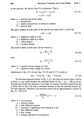 196 Microwave Transistors and Tunnel Diodes
At the junction, the electric flux D is continuous. That is,
D = EoEri~l = EoE'r2~2
= E1~1 = E2~2
where Eo = permittivity of free space
E = permittivity
Er = relative permittivity or dielectric constant
~ = electric field
The space charges on both sides of the junction are equal and it is given by
where x1 = depletion width in n-Ge
x1 = depletion width in p-GaAs
Nd = donor density
Na = acceptor density
The electric fields in both sides can be written as
and
cp _ tPol- V1
{QJ -
X1
cp - l/lo2 - v2(02 -
X2
where V1 = portion of bias-voltage in n-Ge
V2 = portion of bias-voltage in p -GaAs
Substitution of Eq. (5-2-4) into Eqs. (5-2-6) and (5-2-7) results in
(1/Jol - V1) Er!Ndl = (I/Jo2 - V2) E'r2Na2
Chap. 5
(5-2-4)
(5-2-5)
(5-2-6)
(5-2-7)
(5-3-8)
For the heterojunction shown in Fig. 5-2-3, the electron current from n-Ge to
p-GaAs is very small because the potential barrier of (1/Joi + %2 + AEclq) across
the junction for electron injection is very high. In contrast, the hole current from the
p-GaAs side to the n-Ge side is dominant because of the low potential barrier I/Jo2
for hole injection. Therefore, the junction current can be approximated as shown in
Eq. (5-1-42) to be
where A = cross section
q = electron charge
DP = hole diffusion constant
Pno = minority or equilibrium hole density in n-Ge
Lp = hole diffusion length
V = bias voltage
VT = voltage equivalent of temperature
(5-2-9)
 