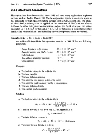 Sec. 5.2 Heterojunction Bipolar Transistors (HBTs) 197
5·2·3 Electronic Applications
Heterojunctions have been studied since 1951 and have many applications in photon
devices as described in Chapter 10. The heterojunction bipolar transistor is a poten-
tial candidate for high-speed switching devices such as GaAs MESFETs. The analy-
sis described previously can be applied to the structures of Ge-GaAs and GaAs-
AlGaAs. In other heterojunction transistors, such as the Ge-Si structure, the lattice
mismatch (a = 5.646 AforGe and a = 5.431 Afor Si) causes a high interface state
density and recombination- and tunneling-current components must be counted.
Example 5-2-2: n-Ge-p -GaAs-n -GaAs HBT
An n-Ge-p -GaAs-n-GaAs heterojunction transistor at 300° K has the following
parameters:
Donor density in n-Ge region:
Acceptor density in p -GaAs region:
Nd = 5 x 1018
cm-3
N. = 6 X 1016
cm~3
Tp = 6 x 10~6
secHole lifetime:
Bias voltage at emitter junction: 't;=l v
Cross section: A = 2 X 10~2
cm2
Compute:
a. The built-in voltage in the p -GaAs side
b. The hole mobility
c. The hole diffusion constant
d. The minority hole density in the n-Ge region
e. The minority electron density in the p-GaAs region
f. The hole diffusion length
g. The emitter-junction current
Solution
a. The built-in voltage in the p -GaAs side is
(
6 X 10'6)
r/loz = -26 X 10~
3
In l.S X 106 = -0.63 V
b. The hole mobility is read from Fig. A-2 in Appendix A as
/-Lp = 400 cm2
/V · s
c. The hole diffusion constant is
Dp = 400 X 26 X 10~ 3
= 10.40 cm2
/s
d. The minority hole density in n-Ge is
(1.5 X 1010)2 ~
Pno =
0
,8 = 45 em 3
5 X l
 