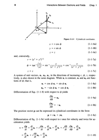 8 Interactions Between Electrons and Fields Chap. 1
z
u<t>
X Figure 1-1-l Cylindrical coordinates.
and, conversely,
r = (x2 + y2)I/2
x = r cos <P
y = r sin <P
z = z
A,. t - I (y) - . -I y - -I X
'f' = an ~ - sm (x2 + y2)I/2 - cos (x2 + y2)I/2
z = z
(l-1-6a)
(l-1-6b)
(l-1-6c)
(l-1-7a)
(l-1-7b)
(l-1-7c)
A system of unit vectors, Ur, U<t>, Dz, in the directions of increasing r, <f>, z, respec-
tively, is also shown in the same diagram. While Dz is constant, Ur and D<t> are func-
tions of <f>; that is,
Ur = COS <f> Ux + sin <f> Uy
D<t> = -sin <f> Ux + cos <f> Uy
Differentiation of Eqs. (1-1-8) with respect to <P yields
dur
- = D<t>
d<f>
du<t>
d<f> = -ur
(l-1-8a)
(l-1-8b)
(l-1-9a)
(l-1-9b)
The position vector p can be expressed in cylindrical coordinates in the form
p = rUr + ZUz (l-1-9c)
Differentiation of Eq. (l-1-9c) with respect to t once for velocity and twice for ac-
celeration yields
dp dr dur dz dr d<f> dur dz
v =- = -u + r - + -u = -u + r- · - + -u
dt dt r dt dt z dt r dt d<f> dt z
dr d<f> dz
= -ur + r-u<t> + -uz
dt dt dt
(1-1-10)
 