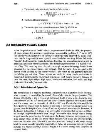 198 Microwave Transistors and Tunnel Diodes Chap. 5
e. The minority electron density in the p -GaAs region is
(1.8 X 106)2
5 4 X 10-3 -3
npo = 6 X 10'6 = . em
f. The hole diffusion length is
~-----
Lp = Y6 X 10-6 X 10.40 = 7.90 X 10-3 em
g. The emitter-junction current is computed from Eq. (5-2-9) as
2 X 10-2 X 1.6 X 10-19
X 10.4 X 45 [ei/(Z6x 1o-3) _
I = 7.9 X 10-3
1]
= 0.958 A
5·3 MICROWAVE TUNNEL DIODES
After the publication of Esaki's classic paper on tunnel diodes in 1958, the potential
of tunnel diodes for microwave applications was quickly established. Prior to 1958
the anomalous characteristics of some p-n junctions were observed by many scien-
tists, but the irregularities were rejected immediately because they did not follow the
"classic" diode equation. Esaki, however, described this anomalous phenomenon by
applying a quantum tunneling theory. The tunneling phenomenon is a majority car-
rier effect. The tunneling time of carriers through the potential energy barrier is not
governed by the classic transit-time concept-that the transit time is equal to the
barrier width divided by the carrier velocity-but rather by the quantum transition
probability per unit time. Tunnel diodes are useful in many circuit applications in
microwave amplification, microwave oscillation, and binary memory because of
their low cost, light weight, high speed, low-power operation, low noise, and high
peak-current to valley-current ratio.
5·3·1 Principles of Operation
The tunnel diode is a negative-resistance semiconductor p-n junction diode. The neg-
ative resistance is created by the tunnel effect of electrons in the p-n junction. The
doping of both the p and n regions of the tunnel diode is very high-impurity con-
centrations of 1019
to 1020
atoms/cm3
are used-and the depletion-layer barrier at the
junction is very thin, on the order of 100 Aor 10-6
em. Classically, it is possible for
those particles to pass over the barrier if and only if they have an energy equal to or
greater than the height of the potential barrier. Quantum mechanically, however, if
the barrier is less than 3 Athere is an appreciable probability that particles will tun-
nel through the potential barrier even though they do not have enough kinetic energy
to pass over the same barrier. In addition to the barrier thinness, there must also be
filled energy states on the side from which particles will tunnel and allowed empty
states on the other side into which particles penetrate through at the same energy
level. In order to understand the tunnel effects fully, let us analyze the energy-band
pictures of a heavily doped p-n diode. Figure 5-3-1 shows energy-band diagrams of
a tunnel diode.
 