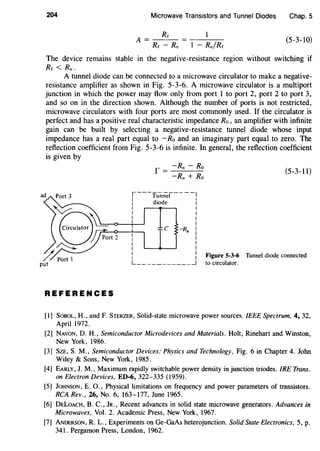 204 Microwave Transistors and Tunnel Diodes Chap. 5
A= Rc
Rc- Rn
(5-3-10)
The device remains stable in the negative-resistance region without switching if
Re < Rn.
A tunnel diode can be connected to a microwave circulator to make a negative-
resistance amplifier as shown in Fig. 5-3-6. A microwave circulator is a multipart
junction in which the power may flow only from port 1 to port 2, port 2 to port 3,
and so on in the direction shown. Although the number of ports is not restricted,
microwave circulators with four ports are most commonly used. If the circulator is
perfect and has a positive real characteristic impedance Ro, an amplifier with infinite
gain can be built by selecting a negative-resistance tunnel diode whose input
impedance has a real part equal to - Ro and an imaginary part equal to zero. The
reflection coefficient from Fig. 5-3-6 is infinite. In general, the reflection coefficient
is given by
f = -Rn- Ro (5-3-11)
-Rn + Ro
~---'funnel----,
I diode :
I I
I I
I I
-<~-+~~ I
REFERENCES
C -Rn I
I
I
I
I
i I Figure 5-3-6 Tunnel diode connected
L ____________j to circulator.
[1] SoBOL, H., and F. STERZER, Solid-state microwave power sources. IEEE Spectrum, 4, 32,
April 1972.
[2] NAVON, D. H., Semiconductor Microdevices and Materials. Holt, Rinehart and Winston,
New York, 1986.
[3] SzE, S.M., Semiconductor Devices: Physics and Technology, Fig. 6 in Chapter 4. John
Wiley & Sons, New York, 1985.
[4] EARLY, J. M., Maximum rapidly switchable power density in junction triodes. IRE Trans.
on Electron Devices, ED-6, 322-335 (1959).
[5] JoHNSON, E. 0., Physical limitations on frequency and power parameters of transistors.
RCA Rev., 26, No.6, 163-177, June 1965.
[6] DELOACH, B. C., JR., Recent advances in solid state microwave generators. Advances in
Microwaves, Vol. 2. Academic Press, New York, 1967.
[7] ANDERSON, R. L., Experiments on Ge-GaAs heterojunction. Solid State Electronics, 5, p.
341. Pergamon Press, London, 1962.
 
