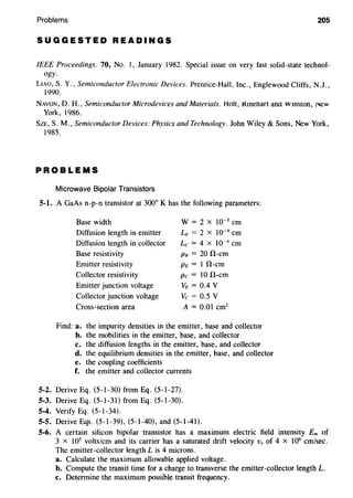 Problems 205
SUGGESTED READINGS
IEEE Proceedings. 70, No. I, January 1982. Special issue on very fast solid-state technol-
ogy.
LIAO, S. Y., Semiconductor Electronic Devices. Prentice-Hall, Inc., Englewood Cliffs, N.J.,
1990.
NAVON, D. H., Semiconductor Microdevices and Materials. Holt, Kmehart ana wmston, J,.ew
York, 1986.
SzE, S. M., Semiconductor Devices: Physics and Technology. John Wiley & Sons, New York,
1985.
PROBLEMS
Microwave Bipolar Transistors
5-l. A GaAs n-p-n transistor at 300° K has the following parameters:
Base width
Diffusion length in emitter
Diffusion length in collector
Base resistivity
Emitter resistivity
Collector resistivity
Emitter junction voltage
Collector junction voltage
Cross-section area
W = 2 X 10-5 em
LE = 2 X 10-4
em
Lc = 4 X 10-4
em
PB = 20 !1-cm
PE = I !1-cm
Pc = 10 !1-cm
VE = 0.4 v
Vc = 0.5 V
A = 0.01 cm2
Find: a. the impurity densities in the emitter, base and collector
b. the mobilities in the emitter, base, and collector
c. the diffusion lengths in the emitter, base, and collector
d. the equilibrium densities in the emitter, base, and collector
e. the coupling coefficients
f. the emitter and collector currents
5-2. Derive Eq. (5-1-30) from Eq. (5-1-27).
5-3. Derive Eq. (5-1-31) from Eq. (5-1-30).
5-4. Verify Eq. (5-1-34).
5-5. Derive Eqs. (5-1-39), (5-1-40), and (5-1-41).
5-6. A certain silicon bipolar transistor has a maximum electric field intensity Em of
3 x 105
volts/em and its carrier has a saturated drift velocity Vs of 4 x 106
em/sec.
The emitter-collector length L is 4 microns.
a. Calculate the maximum allowable applied voltage.
b. Compute the transit time for a charge to transverse the emitter-collector length L.
c. Determine the maximum possible transit frequency.
 