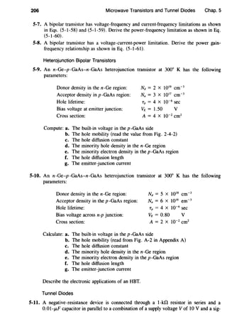 206 Microwave Transistors and Tunnel Diodes Chap. 5
5-7. A bipolar transistor has voltage-frequency and current-frequency limitations as shown
in Eqs. (5-1-58) and (5-1-59). Derive the power-frequency limitation as shown in Eq.
(5-l-60) 0
S-8. A bipolar transistor has a voltage-current-power limitation. Derive the power gain-
frequency relationship as shown in Eq. (5-l-61).
Heterojunction Bipolar Transistors
5-9. An n-Ge-p -GaAs-n-GaAs heterojunction transistor at 300° K has the following
parameters:
Donor density in the n-Ge region:
Acceptor density in p -GaAs region:
Hole lifetime:
Bias voltage at emitter junction:
Cross section:
Nd = 2 x 1019
cm-3
Na = 3 X 1017
cm-3
Tp = 4 X 10-6 sec
VE = 1.50 v
A = 4 X 10-2 cm2
Compute: a. The built-in voltage in the p-GaAs side
b. The hole mobility (read the value from Fig. 2-4-2)
c. The hole diffusion constant
d. The minority hole density in the n-Ge region
e. The minority electron density in the p -GaAs region
f. The hole diffusion length
g. The emitter-junction current
5-10. An n-Ge-p-GaAs-n-GaAs heterojunction transistor at 300° K has the following
parameters:
Donor density in the n-Ge region:
Acceptor density in the p -GaAs region:
Hole lifetime:
Bias voltage across n-p junction:
Cross section:
Nd = 5 x 1018
cm-3
Na = 6 X 1016
em-3
Tp = 4 X 10-6
sec
VE = 0.80 v
A = 2 X 10-2
cm2
Calculate: a. The built-in voltage in the p-GaAs side
b. The hole mobility (read from Fig. A-2 in Appendix A)
c. The hole diffusion constant
d. The minority hole density in the n-Ge region
e. The minority electron density in the p -GaAs region
f. The hole diffusion length
g. The emitter-junction current
Describe the electronic applications of an HBT.
Tunnel Diodes
5-11. A negative-resistance device is connected through a 1-kfl resistor in series and a
0.01-JLF capacitor in parallel to a combination of a supply voltage V of 10 V and a sig-
 