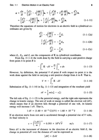 Sec. 1.1 Electron Motion in an Electric Field 9
a = dv = [d2r - r(dc!>)2]u + (rd2cf> + 2dr dcf>)u.p + d2z Dz
dt dt 2 dt r dt 2 dt dt dt 2
= [d2r - r(dc!>)2lur +.!. !!._ (r2dcf>)u.p + d2z Dz
dt 2 dt r dt dt dt2
(1-1-11)
Therefore the equations of motion for electrons in an electric field in cylindrical co-
ordinates are given by
(1-1-12a)
(1-1-12b)
(1-1-12c)
where En E.p, and Ez are the components of E in cylindrical coordinates.
From Eq. (1-1-4) the work done by the field in carrying a unit positive charge
from point A to point B is
J
B f"B- E ·de= 7 v dv
A VA
(1-1-13)
However, by definition, the potential V of point B with respect to point A is the
work done against the field in carrying a unit positive charge from A to B. That is,
V = - J
8
E · dC (1-1-14)
A
Substitution of Eq. (1-1-14) in Eq. (1-1-13) and integration of the resultant yield
1
eV = 2m(v~- vl) (1-1-15)
The left side of Eq. (1-1-15) is the potential energy, and the right side represents the
change in kinetic energy. The unit of work or energy is called the electron volt (eV),
which means that if an electron falls through a potential of one volt, its kinetic
energy will increase 1 eV. That is,
1 eV = (1.60 X 10-19
C)(lV) = 1.60 X 10-19
J (1-1-16)
If an electron starts from rest and is accelerated through a potential rise of V volts,
its final velocity is
(
2 eV)
112
V = ---;;;- = 0.593 X l06
Vv m/s (1-1-17)
Since de is the increment of distance in the direction of an electric field E, the
change in potential dV over the distance de can be expressed as
ldVI = EdC (1-1-18)
 