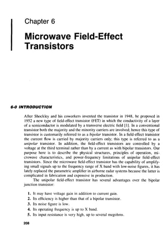 Chapter 6
Microwave Field-Effect
Transistors
6·0 INTRODUCTION
After Shockley and his coworkers invented the transistor in 1948, he proposed in
1952 a new type of field-effect transistor (FET) in which the conductivity of a layer
of a semiconductor is modulated by a transverse electric field [1]. In a conventional
transistor both the majority and the minority carriers are involved; hence this type of
transistor is customarily referred to as a bipolar transistor. In a field-effect transistor
the current flow is carried by majority carriers only; this type is referred to as a
unipolar transistor. In addition, the field-effect transistors are controlled by a
voltage at the third terminal rather than by a current as with bipolar transistors. Our
purpose here is to describe the physical structures, principles of operation, mi-
crowave characteristics, and power-frequency limitations of unipolar field-effect
transistors. Since the microwave field-effect transistor has the capability of amplify-
ing small signals up to the frequency range of X band with low-noise figures, it has
lately replaced the parametric amplifier in airborne radar systems because the latter is
complicated in fabrication and expensive in production.
The unipolar field-effect transistor has several advantages over the bipolar
junction transistor:
l. It may have voltage gain in addition to current gain.
2. Its efficiency is higher than that of a bipolar transistor.
3. Its noise figure is low.
4. Its operating frequency is up to X band.
5. Its input resistance is very high, up to several megohms.
208
 