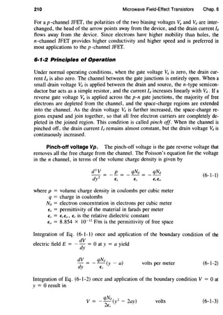 210 Microwave Field-Effect Transistors Chap. 6
For a p -channel JFEf, the polarities of the two biasing voltages V8 and Vd are inter-
changed, the head of the arrow points away from the device, and the drain current ld
flows away from the device. Since electrons have higher mobility than holes, the
n-channel JFEf provides higher conductivity and higher speed and is preferred in
most applications to the p -channel JFEf.
6·1·2 Principles ot Operation
Under normal operating conditions, when the gate voltage V8 is zero, the drain cur-
rent/dis also zero. The channel between the gate junctions is entirely open. When a
small drain voltage Vd is applied between the drain and source, the n-type semicon-
ductor bar acts as a simple resistor, and the current ld increases linearly with Vd. If a
reverse gate voltage V8 is applied across the p-n gate junctions, the majority of free
electrons are depleted from the channel, and the space-charge regions are extended
into the channel. As the drain voltage Vd is further increased, the space-charge re-
gions expand and join together, so that all free electron carriers are completely de-
pleted in the joined region. This condition is called pinch off. When the channel is
pinched off, the drain current Id remains almost constant, but the drain voltage Vd is
continuously increased.
Pinch-off voltage Vp. The pinch-off voltage is the gate reverse voltage that
removes all the free charge from the channel. The Poisson's equation for the voltage
in the n channel, in terms of the volume charge density is given by
_ qNd = _ qNd
where p = volume charge density in coulombs per cubic meter
q = charge in coulombs
Nd = electron concentration in electrons per cubic meter
Es = permittivity of the material in farads per meter
Es = ErEo, Er is the relative dielectric constant
Eo = 8.854 X 10-12
F/m is the permittivity of free space
(6-1-1)
Integration of Eq. (6-1-1) once and application of the boundary condition of the
electric field E = - ~~ = 0 at y = a yield
dV qNd
- = --(y- a)
dy Es
volts per meter (6-1-2)
Integration of Eq. (6-1-2) once and application of the boundary condition V = 0 at
y = 0 result in
qNd
V = --(y2
- 2ay)
2Es
volts (6-1-3)
 