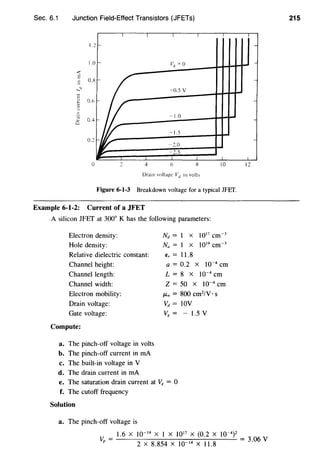 Sec. 6.1 Junction Field-Effect Transistors (JFETs)
I I I I
I. 2r
1.0 '- V8
= o
<"C
E
0.8
-
......" -0.5 v
c
t 0.6
3
'§ 0.4
c::
0.2
J~
-1.0
-1.5
-2.0
• 2.5
0 2 4 6 8 10
Drain voltage Vu in volh
Figure 6-1-3 Breakdown voltage for a typical JFEf.
Example 6-1-2: Current of a JFET
A silicon JFET at 300° K has the following parameters:
Electron density:
Hole density:
Relative dielectric constant:
Channel height:
Channel length:
Channel width:
Electron mobility:
Drain voltage:
Gate voltage:
Compute:
a. The pinch-off voltage in volts
b. The pinch-off current in rnA
c. The built-in voltage in V
d. The drain current in rnA
Nd = I X 1017 cm-3
Na = I X 1019 cm-3
€r = 11.8
a = 0.2 X 10-4
em
L = 8 X 10-4
em
Z = 50 X 10-4 em
/-Ln = 800 cm2
/V · s
Vd = IOV
Vg = - 1.5 V
e. The saturation drain current at V8 = 0
f. The cutoff frequency
Solution
a. The pinch-off voltage is
l
-
I2
1.6 X 10-19
X I X 1017
X (0.2 X 10-4
) 2
Vp = 2 X 8.854 X 10-14 X 11.8 = 3·06 V
215
 