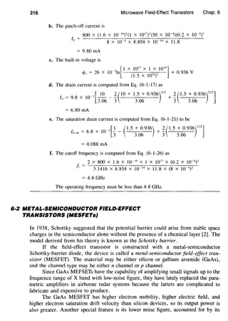 216 Microwave Field-Effect Transistors Chap. 6
b. The pinch-off current is
800 X (1.6 X 10- 19)2(1 X 1017)2(50 X 10-4)(0.2 X 10-4)3
lp = 8 X 10-4 X 8.854 X 10-14 X 11.8
= 9.80 rnA
c. The built-in voltage is
[
I X 10
17
X I X 10
19
11/Jo = 26 X 10-3
ln (I .
5
X
1010)2 = 0.936 V
d. The drain current is computed from Eq. (6-1-17) as
= X _ 3 [_2Q_ _~ (10 + 1.5 + 0.936)
3
/
2
+ ~ (1.5 + 0.936)
3
1
2
]
ld
9
·
8 10
3.06 3 3.06 3 3.06
= 6.80 rnA
e. The saturation drain current is computed from Eq. (6-1-21) to be
= X -3 [I - (1.5 + 0.936) + ~ ( 1.5 + 0.936)
3
/
2
1/J,at
6·8 IO 3 3.06 3 3.06
= 0.088 rnA
f. The cutoff frequency is computed from Eq. (6-1-26) as
2 X 800 X 1.6 X 10- 19 X I X 1017
X (0.2 X 10-4
)
2
j; = 3.1416 X 8.854 X 10 14 X 11.8 X (8 X 10 4
)
2
= 4.8 GHz
The operating frequency must be less than 4.8 GHz.
6·2 METAL-SEMICONDUCTOR FIELD-EFFECT
TRANSISTORS (MESFETs}
In 1938, Schottky suggested that the potential barrier could arise from stable space
charges in the semiconductor alone without the presence of a chemical layer [2]. The
model derived from his theory is known as the Schottky barrier.
If the field-effect transistor is constructed with a metal-semiconductor
Schottky-barrier diode, the device is called a metal-semiconductor field-effect tran-
sistor (MESFET). The material may be either silicon or gallium arsenide (GaAs),
and the channel type may be either n channel or p channel.
Since GaAs MEFSETs have the capability of amplifying small signals up to the
frequence range of X band with low-noise figure, they have lately replaced the para-
metric amplifiers in airborne radar systems because the latters are complicated to
fabricate and expensive to produce.
The GaAs MESFET has higher electron mobility, higher electric field, and
higher electron saturation drift velocity than silicon devices, so its output power is
also greater. Another special feature is its lower noise figure, accounted for by its
 