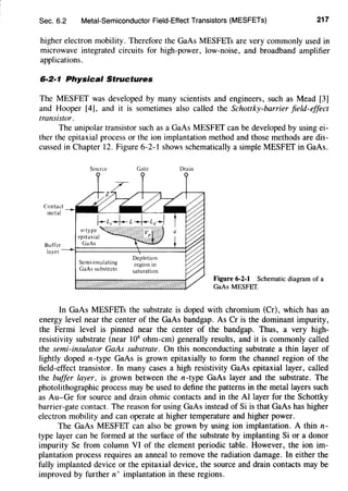 Sec. 6.2 Metal-Semiconductor Field-Effect Transistors (MESFETs) 217
higher electron mobility. Therefore the GaAs MESFETs are very commonly used in
microwave integrated circuits for high-power, low-noise, and broadband amplifier
applications.
6·2·1 Physical Structures
The MESFET was developed by many scientists and engineers, such as Mead [3]
and Hooper [4], and it is sometimes also called the Schottky-barrier field-effect
transistor.
The unipolar transistor such as a GaAs MESFET can be developed by using ei-
ther the epitaxial process or the ion implantation method and those methods are dis-
cussed in Chapter 12. Figure 6-2-1 shows schematically a simple MESFET in GaAs.
Source Gate Drain
Figure 6-2-1 Schematic diagram of a
GaAs MESFET.
In GaAs MESFETs the substrate is doped with chromium (Cr), which has an
energy level near the center of the GaAs bandgap. As Cr is the dominant impurity,
the Fermi level is pinned near the center of the bandgap. Thus, a very high-
resistivity substrate (near 108
ohm-em) generally results, and it is commonly called
the semi-insulator GaAs substrate. On this nonconducting substrate a thin layer of
lightly doped n-type GaAs is grown epitaxially to form the channel region of the
field-effect transistor. In many cases a high resistivity GaAs epitaxial layer, called
the buffer layer, is grown between the n-type GaAs layer and the substrate. The
photolithographic process may be used to define the patterns in the metal layers such
as Au-Ge for source and drain ohmic contacts and in the AI layer for the Schottky
barrier-gate contact. The reason for using GaAs instead of Si is that GaAs has higher
electron mobility and can operate at higher temperature and higher power.
The GaAs MESFET can also be grown by using ion implantation. A thin n-
type layer can be formed at the surface of the substrate by implanting Si or a donor
impurity Se from column VI of the element periodic table. However, the ion im-
plantation process requires an anneal to remove the radiation damage. In either the
fully implanted device or the epitaxial device, the source and drain contacts may be
improved by further n+ implantation in these regions.
 