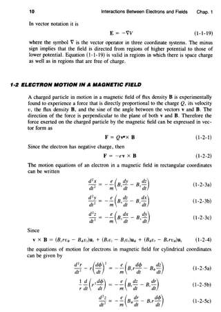 10 Interactions Between Electrons and Fields Chap. 1
In vector notation it is
E = -vv (1-1-19)
where the symbol V is the vector operator in three coordinate systems. The minus
sign implies that the field is directed from regions of higher potential to those of
lower potential. Equation (1-1-19) is valid in regions in which there is space charge
as well as in regions that are free of charge.
1·2 ELECTRON MOTION IN A MAGNETIC FIELD
A charged particle in motion in a magnetic field of flux density B is experimentally
found to experience a force that is directly proportional to the charge Q, its velocity
v, the flux density B, and the sine of the angle between the vectors v and B. The
direction of the force is perpendicular to the plane of both v and B. Therefore the
force exerted on the charged particle by the magnetic field can be expressed in vec-
tor form as
F = Qv-x B (1-2-1)
Since the electron has negative charge, then
F = -ev x B (1-2-2)
The motion equations of an electron in a magnetic field in rectangular coordinates
can be written
(l-2-3a)
(l-2-3b)
(l-2-3c)
Since
(1-2-4)
the equations of motion for electrons in magnetic field for cylindrical coordinates
can be given by
dzr- r(dcjJ)z = _!_(BzrdcjJ- B4> dz)
dt2
dt m dt dt
(1-2-Sa)
(1-2-Sb)
(1-2-Sc)
 