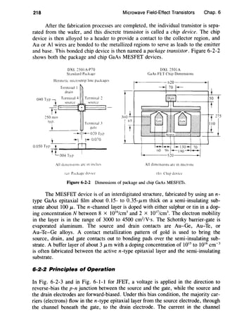 218 Microwave Field-Effect Transistors Chap. 6
After the fabrication processes are completed, the individual transistor is sepa-
rated from the wafer, and this discrete transistor is called a chip device. The chip
device is then alloyed to a header to provide a contact to the collector region, and
Au orAl wires are bonded to the metallized regions to serve as leads to the emitter
and base. This bonded chip device is then named a package transistor. Figure 6-2-2
shows both the package and chip GaAs MESFET devices.
DXL c501 A-P70
Standard Package
Hermetic microstrip line packages
Terminal I
drain
040 Typ j_ Termina14 Terminal 2
~ource..1_ "iOllfCC
E===:{1+~::::J
tTcSO min
typ.
Terminal .1
gate
~ f-020Typ
.L__ -+- '+ 0.070
0.050 TypIT ~- y
l 004 Typ
(a 1 Package de ICC
DXL 2501A
GaAs FET Chip Dimensions
All dimensions arc in microns
Ib 1 Chip device
Figure 6-2-2 Dimensions of package and chip GaAs MESFEfs.
The MESFET device is of an interdigitated structure, fabricated by using ann-
type GaAs epitaxial film about 0.15- to 0.35-JLm thick on a semi-insulating sub-
strate about 100 JL. The n-channellayer is doped with either sulphur or tin in a dop-
ing concentration N between 8 X 1016
/cm3
and 2 x 1017
/cm3
• The electron mobility
in the layer is in the range of 3000 to 4500 cm2
/V·s. The Schottky barrier-gate is
evaporated aluminum. The source and drain contacts are Au-Ge, Au-Te, or
Au-Te-Ge alloys. A contact metallization pattern of gold is used to bring the
source, drain, and gate contacts out to bonding pads over the semi-insulating sub-
strate. A buffer layer of about 3 JLm with a doping concentration of 1015
to 1016
cm-3
is often fabricated between the active n-type epitaxial layer and the semi-insulating
substrate.
6·2·2 Principles of Operation
In Fig. 6-2-3 and in Fig. 6-1-1 for JFET, a voltage is applied in the direction to
reverse-bias the p-n junction between the source and the gate, while the source and
the drain electrodes are forward-biased. Under this bias condition, the majority car-
riers (electrons) flow in then-type epitaxial layer from the source electrode, through
the channel beneath the gate, to the drain electrode. The current in the channel
 
