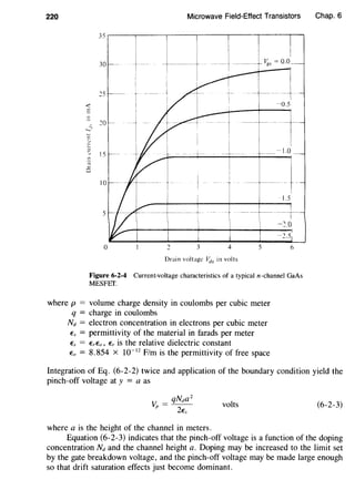 220 Microwave Field-Effect Transistors
35,-----,------,-----,------,------,------.-.
<
Drain voltage Vds in volts
Figure 6-2-4 Current-voltage characteristics of a typical n-channel GaAs
MESFET.
where p = volume charge density in coulombs per cubic meter
q = charge in coulombs
Nd = electron concentration in electrons per cubic meter
Es = permittivity of the material in farads per meter
Es = ErEa, Er is the relative dielectric constant
Eo = 8.854 X w-ll Flm is the permittivity of free space
Chap. 6
Integration of Eq. (6-2-2) twice and application of the boundary condition yield the
pinch-off voltage at y = a as
volts (6-2-3)
where a is the height of the channel in meters.
Equation (6-2-3) indicates that the pinch-off voltage is a function of the doping
concentration Nd and the channel height a. Doping may be increased to the limit set
by the gate breakdown voltage, and the pinch-off voltage may be made large enough
so that drift saturation effects just become dominant.
 