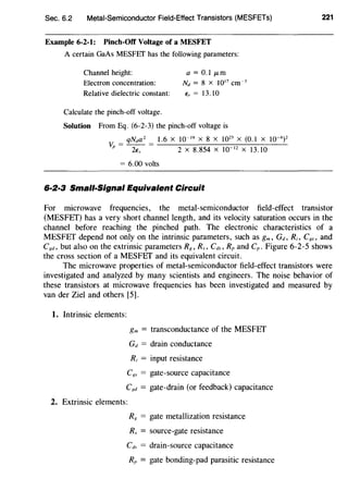 Sec. 6.2 Metal-Semiconductor Field-Effect Transistors (MESFETs)
Example 6-2-1: Pinch-Off Voltage of a MESFET
A certain GaAs MESFEf has the following parameters:
Channel height:
Electron concentration:
Relative dielectric constant:
Calculate the pinch-off voltage.
a= 0.1 ~-tm
Nd = 8 x 10'7
cm~ 3
E, = 13.10
Solution From Eq. (6-2-3) the pinch-off voltage is
qNda 2
1.6 X 10~ 19
X 8 X 1023
X (0.1 X 10~ 6
)2
v. = - - = --------,-::---'-----'--
p 2E., 2 X 8.854 X 10~ 12
X 13.10
= 6.00 volts
6·2·3 Small-Signal Equivalent Circuit
221
For microwave frequencies, the metal-semiconductor field-effect transistor
(MESFET) has a very short channel length, and its velocity saturation occurs in the
channel before reaching the pinched path. The electronic characteristics of a
MESFET depend not only on the intrinsic parameters, such as gm, Gd, R;, C8s, and
C8d, but also on the extrinsic parameters R8 , Rs, Cd., Rp and Cp. Figure 6-2-5 shows
the cross section of a MESFET and its equivalent circuit.
The microwave properties of metal-semiconductor field-effect transistors were
investigated and analyzed by many scientists and engineers. The noise behavior of
these transistors at microwave frequencies has been investigated and measured by
van der Ziel and others [5].
1. Intrinsic elements:
gm = transconductance of the MESFET
Gd = drain conductance
Ri = input resistance
C8s = gate-source capacitance
Cxd = gate-drain (or feedback) capacitance
2. Extrinsic elements:
R8 = gate metallization resistance
R, = source-gate resistance
Cds = drain-source capacitance
RP = gate bonding-pad parasitic resistance
 
