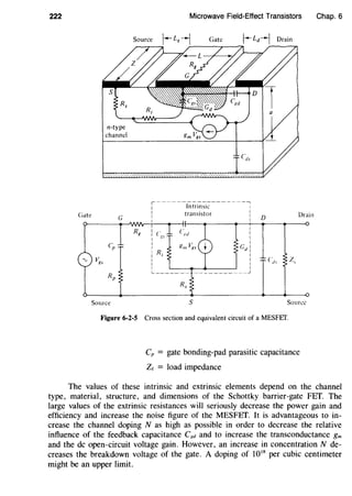 222
Gate
n-type
channel
G
Source
Microwave Field-Effect Transistors
Source
,~~~~~~~~~~~~~-~~~~,
Intrinsic 1
transistor
I
L-~-~~~-
R,
s
I
I
I D Drain
Source
Figure 6-2-5 Cross section and equivalent circuit of a MESFET.
Cp = gate bonding-pad parasitic capacitance
Ze = load impedance
Chap. 6
The values of these intrinsic and extrinsic elements depend on the channel
type, material, structure, and dimensions of the Schottky barrier-gate FET. The
large values of the extrinsic resistances will seriously decrease the power gain and
efficiency and increase the noise figure of the MESFET. It is advantageous to in-
crease the channel doping N as high as possible in order to decrease the relative
influence of the feedback capacitance C8d and to increase the transconductance gm
and the de open-circuit voltage gain. However, an increase in concentration N de-
creases the breakdown voltage of the gate. A doping of 1018
per cubic centimeter
might be an upper limit.
 