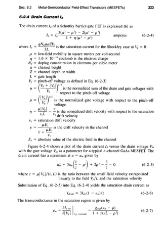 Sec. 6.2 Metal-Semiconductor Field-Effect Transistors (MESFETs)
6·2·4 Drain Current ld
The drain current Id of a Schottky barrier-gate FET is expressed [6] as
3(J.L2 - p2) - 2(J.L3 - p3)
Id = /" 1
( 2 2) amperes
+T'/J.L -p
223
(6-2-4)
qNdJ.LaZV" . .
where/" =
3
L IS the saturation current for the Shockley case at V8 = 0
J.L = low-field mobility in square meters per volt-second
q = 1.6 X l0- 19
coulomb is the electron charge
Nd = doping concentration in electrons per cubic meter
a = channel height
Z = channel depth or width
L = gate length
V" = pinch-off voltage as defined in Eq. (6-2-3)
(
vd + Iv. 1)112
u = V.
8
is the normalized sum of the drain and gate voltages with
" respect to the pinch-off voltage
p = (I~1y12
is the normalized gate voltage with respect to the pinch-off
" voltage
T'f = J.L~~I = ~ is the normalized drift velocity with respect to the saturation
Vs Vs drift velocity
v., = saturation drift velocity
v = J.LEx E is the drift velocity in the channel
l+J.Lx
Ex = absolute value of the electric field in the channel
Figure 6-2-4 shows a plot of the drain current Id versus the drain voltage Vds
with the gate voltage V8.. as a parameter for a typical n-channel GaAs MESFET. The
drain current has a maximum at u = Um given by
u~ + 3um(; - p2
) + 2p3 - ~ = 0 (6-2-5)
where z = J.LI Vp 1/(v,L) is the ratio between the small-field velocity extrapolated
linearly to the field V"/L and the saturation velocity
Substitution of Eq. (6-2-5) into Eq. (6-2-4) yields the saturation drain current as
The transconductance in the saturation region is given by
gmax(Um - p)
I + z(u;;, - p 2
)
(6-2-6)
(6-2-7)
 