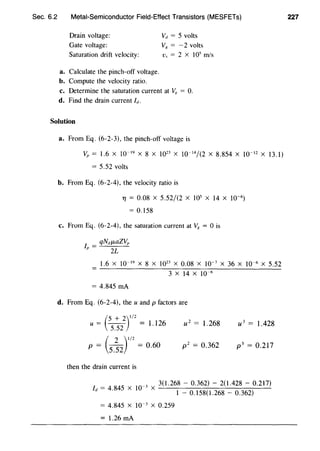 Sec. 6.2 Metal-Semiconductor Field-Effect Transistors (MESFETs)
Drain voltage:
Gate voltage:
Saturation drift velocity:
a. Calculate the pinch-off voltage.
b. Compute the velocity ratio.
vd = 5 volts
Vg = -2 volts
v., = 2 X 105
m/s
c. Determine the saturation current at V8 = 0.
d. Find the drain current IJ.
Solution
a. From Eq. (6-2-3), the pinch-off voltage is
Vp = 1.6 X 10-19
X 8 X 1023
X 10- 14
/(2 X 8.854 X 10- 12 X 13.1)
= 5.52 volts
b. From Eq. (6-2-4), the velocity ratio is
TJ = 0.08 X 5.52/(2 X 1Q5 X 14 X 10-6)
= 0.158
c. From Eq. (6-2-4), the saturation current at Vg = 0 is
qNdJ.LaZ~,
lr = 2L
1.6 X IQ-19
X 8 X 1023
X 0.08 X 10-7
X 36 X IQ-6 X 5.52
3 X 14 X 10-6
= 4.845 rnA
d. From Eq. (6-2-4), the u and p factors are
(
5 + 2)1/2u=
5
_
52
=1.126 u2
= 1.268 u3
= 1.428
(
2 )1/2
p = 5.52 = 0.60 p 2
= 0.362 p3
= 0.217
then the drain current is
/d =
4
_
845
X
10
_, X 3(1.268- 0.362) - 2(1.428 - 0.217)
. 1 - 0.158(1.268 - 0.362)
= 4.845 X J0-3
X 0.259
= 1.26 rnA
227
 