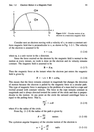 Sec. 1.2 Electron Motion in a Magnetic Field 11
Figure 1-2-1 Circular motion of an
electron in a transverse magnetic field.
Consider next an electron moving with a velocity of Vx to enter a constant uni-
form magnetic field that is perpendicular to Vx as shown in Fig. 1-2-1. The velocity
of the electron is assumed to be
(1-2-6)
where Ux is a unit vector in the x direction.
Since the force exerted on the electron by the magnetic field is normal to the
motion at every instant, no work is done on the electron and its velocity remains
constant. The magnetic field is assumed to be
(1-2-7)
Then the magnetic force at the instant when the electron just enters the magnetic
field is given by
F = -ev X B = evBuy (I -2-8)
This means that the force remains constant in magnitude but changes the direction
of motion because the electron is pulled by the magnetic force in a circular path.
This type of magnetic force is analogous to the problem of a mass tied to a rope and
twirled around with constant velocity. The force in the rope remains constant in
magnitude and is always directed toward the center of the circle and thus is perpen-
dicular to the motion. At any point on the circle the outward centrifugal force is
equal to the pulling force. That is,
mv 2
-- = evB
R
where R is the radius of the circle.
From Eq. (1-2-8) the radius of the path is given by
R = mv
eB
meters
The cyclotron angular frequency of the circular motion of the electron is
v eB
w =-=-
R m
rad/s
(1-2-9)
(I -2-10)
(1-2-11)
 