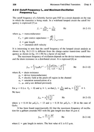 228 Microwave Field-Effect Transistors
6·2·5 Cutoff Frequency fco and Maximum Oscillation
Frequency fmax
Chap. 6
The cutoff frequency of a Schottky barrier-gate FET in a circuit depends on the way
in which the transistor is being made. In a wideband lumped circuit the cutoff fre-
quency is expressed [7] as
Hz (6-2-11)
where gm = transconductance
C . dQ I,'S = gate-source capacitance = dV
xs VRd=constant
L = gate length
Vs = saturation drift velocity
It is interesting to note that the cutoff frequency of the lumped circuit analysis as
shown in Eq. (6-2-11) is different from the charge-carrier transit-time cutoff fre-
quency as shown in Eq. (5-l-58) by a factor of one-half.
The maximum frequency of oscillation depends on the device transconductance
and the drain resistance in a distributed circuit. It is expressed [6] as
F. =f.·o( D )1/2 =fco[f-L£p(Um- p)]112
}max 2 gmld 2 v..(1 - Um)
where Rd = drain resistance
gm = device transconductance
EP = electric field at the pinch-off region in the channel
Um = saturation normalization of u
v.., J.L, and pare defined previously
Hz (6-2-12)
. Vs (3)1
/
3
For p = 0 (i.e. v,'S = O) and TJ ~ 1' so thatf.o = 47TL and Um = -;ry ~ 1.
We have
v., (3)1
1
6
/mas = YL ";j Hz (6-2-13)
where y = 0.14 for t-tEP/vs = 13 andy= 0.18 for t-tEP/vs = 20 in the case of
GaAs.
It has been found experimentally [6] that the maximum frequency of oscilla-
tion for a gallium arsenide FET with the gate length less than 10 t-tm is
33 X 103
/max= L Hz (6-2-14)
where L = gate length in meters. The best value of Lis 0.5 J.Lm.
 