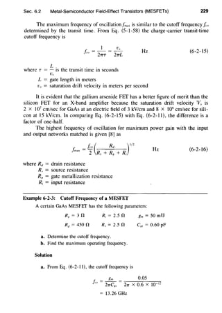 Sec. 6.2 Metal-Semiconductor Field-Effect Transistors (MESFETs) 229
The maximum frequency of oscillationfmax is similar to the cutoff frequency J,o
determined by the transit time. From Eq. (5-1-58) the charge-carrier transit-time
cutoff frequency is
I v.,
J,o = 21TT = 21TL
where T = L is the transit time in seconds
L = gate length in meters
Hz
Vs = saturation drift velocity in meters per second
(6-2-15)
It is evident that the gallium arsenide FET has a better figure of merit than the
silicon FET for an X-band amplifier because the saturation drift velocity V, is
2 x 107
em/sec for GaAs at an electric field of 3 kV/cm and 8 x 106
em/sec for sili-
con at 15 kV/cm. In comparing Eq. (6-2-15) with Eq. (6-2-11), the difference is a
factor of one-half.
The highest frequency of oscillation for maximum power gain with the input
and output networks matched is given [8] as
J,.0 ( Rd ) I/Z
fmax = l R + R + Rs R 1
where Rd = drain resistance
R, = source resistance
R8 = gate metallization resistance
R; = input resistance
Example 6-2-3: Cutoff Frequency of a MESFET
Hz
A certain GaAs MESFEf has the following parameters:
R; = 2.s n
Rs = 2.5 0
a. Determine the cutoff frequency.
b. Find the maximum operating frequency.
Solution
a. From Eq. (6-2-11), the cutoff frequency is
gm =50 mU
Cgs = 0.60 pF
gm 0.05
/,u = - - = -:----::-:c-----,--:,...--;::
27TCg., 27T X 0.6 X 10 12
= 13.26 GHz
(6-2-16)
 