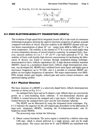 230 Microwave Field-Effect Transistors Chap. 6
b. From Eq. (6-2-16), the maximum frequency is
/,o ( Rd )l/l/max=2 R +R +R.I ff I
= 13.26 X 10
9
( 450 )
1
1
2
2 2.5 + 3 + 2.5
= 49.73 GHz
6·3 HIGH ELECTRON-MOBILITY TRANSISTORS (HEMTs}
The evolution of high-speed GaAs integrated circuits (ICs) is the result of continuous
technological progress utilizing the superior electronic properties of gallium arsenide
compared with those of silicon. Electron mobility in the MESFET channel with typ-
ical donor concentrations of about 1017
cm-3
ranges from 4000 to 5000 cm2
/V · s at
room temperature. The mobility in the channel at 77° K is not too much higher than
at room temperature because of ionized impurity scattering. In undoped GaAs, how-
ever, electron mobility of 2 to 3 x 105
cm2
/V · s has been achieved at 77° K. The
mobility of GaAs with feasibly high electron concentrations for facilitating the fabri-
cation of devices was found to increase through modulation-doping techniquel
demonstrated in GaAs-AlGaAs superlattices [8]. A high electron-mobility transistor
(HEMT), based on a modulation-doped GaAs-AlGaAs single heterojunction struc-
ture, was developed [9]. HEMTs have exhibited lower noise figure and higher gain at
microwave frequencies up to 70 GHz, and it is possible to construct HEMT am-
plifiers at even higher frequencies of operation. The major improvements over MES-
FETs include shorter gate lengths, reduced gate and source contact resistances, and
optimized doping profiles.
6·3·1 Physical Structure
The basic structure of a HEMT is a selectively doped GaAs-AlGaAs heterojunction
structure as shown in Fig. 6-3-1.
An undoped GaAs layer and an Si-doped n-type AIGaAs layer are successively
grown on a semi-insulating GaAs substrate. A two-dimensional electron gas
(2-DEG) is created between the undoped and n-type layers. A buffer layer is sand-
wiched between the undoped GaAs layer and the semi-insulator substrate.
The HEMT can be fabricated by using the integrated-circuit techniques. Fig.
6-3-2 indicates the sequence for the self-aligned gate procedures in the fabrication of
large-scale integration HEMTs, including the E-(enhacement-mode) and D-
(depletion-mode) HEMTs.
The processing steps include the following:
1. Ohmic contact formation: The active region is isolated by a shallow mesa step
(180 nm), which is almost achieved in a single process, and can be made
nearly planar. The source and drain forE- and D-HEMTs are metallized with
 