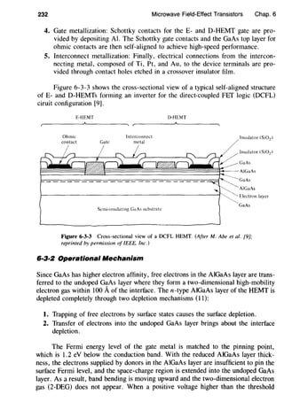232 Microwave Field-Effect Transistors Chap. 6
4. Gate metallization: Schottky contacts for the E- and D-HEMT gate are pro-
vided by depositing AI. The Schottky gate contacts and the GaAs top layer for
ohmic contacts are then self-aligned to achieve high-speed performance.
5. Interconnect metallization: Finally, electrical connections from the intercon-
necting metal, composed of Ti, Pt, and Au, to the device terminals are pro-
vided through contact holes etched in a crossover insulator film.
Figure 6-3-3 shows the cross-sectional view of a typical self-aligned structure
of E- and D-HEMTs forming an inverter for the direct-coupled FET logic (DCFL)
ciruit configuration [9].
E-HEMT
Ohmic
contact Gate
Interconnect
metal
Semi-insulating GaAs substrate
IHIEMT
Insulator (Si02)
Insulator (Si02 )
GaAs
AlGaAs
Electron layer
GaAs
Figure 6-3-3 Cross-sectional view of a DCFL HEMT. (After M. Abe et al. [9];
reprinted by permission of IEEE, Inc.)
6·3-fl Operational Mechanism
Since GaAs has higher electron affinity, free electrons in the AlGaAs layer are trans-
ferred to the undoped GaAs layer where they form a two-dimensional high-mobility
electron gas within 100 Aof the interface. Then-type AlGaAs layer of the HEMT is
depleted completely through two depletion mechanisms (11):
1. Trapping of free electrons by surface states causes the surface depletion.
2. Transfer of electrons into the undoped GaAs layer brings about the interface
depletion.
The Fermi energy level of the gate metal is matched to the pinning point,
which is 1.2 eV below the conduction band. With the reduced AlGaAs layer thick-
ness, the electrons supplied by donors in the AlGaAs layer are insufficient to pin the
surface Fermi level, and the space-charge region is extended into the undoped GaAs
layer. As a result, band bending is moving upward and the two-dimensional electron
gas (2-DEG) does not appear. When a positive voltage higher than the threshold
 