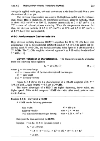 Sec. 6.3 High Electron-Mobility Transistors (HEMTs) 233
voltage is applied to the gate, electrons accumulate at the interface and form a two-
dimensional electron gas.
The electron concentration can control 0-(depletion-mode) and E-(enhance-
ment-mode) HEMT operations. As temperature decreases, electron mobility, which
is about 8000 cm2
/V · s at 300° K, increases dramatically to 2 X 105
cm2
/V · s at
77° because of reduced phonon scattering. When the temperatures decrease fur-
ther, the electron mobility of I.5 x I06
cm2
/V · s at 50°K and 2. 5 x I06
cm2
/V · s
at 4.5°K have been demonstrated.
6·3·3 Performance Characteristics
High electron mobility transistor (HEMT) amplifiers for 40 to 70 GHz have been
constructed. The 60-GHz amplifier exhibited a gain of 4.5 to 6.5 dB across the fre-
quency band 56 to 62 GHz, and had an associated noise figure of 6 dB measured at
57.5 GHz. The 72-GHz amplifier achieved a gain of 4 to 5 dB with a bandwidth of
2.5 GHz [II].
Current-voltage (1-V) characteristics. The drain current can be evaluated
from the following basic equation
Ids = qn(z)Wv(z)
where q = electron charge
n(z) = concentration of the two-dimensional electron gas
W = gate width
v (z) = electron velocity
(6-3-1)
Figure 6-3-4 shows the 1-V characteristics of a HEMT amplifier with W =
ISO J.Lm and Lg (gate length) = 0.6 J.Lm at 30 GHz.
The major advantages of a HEMT are higher frequency, lower noise, and
higher speed. Table 6-3-I compares HEMT data with other semiconductor elec-
tronic devices.
Example 6-3-1: Current of a HEMT
A HEMT has the following parameters:
Gate width:
Electron velocity:
Two-dimensional electron-gas density:
Determine the drain current of the HEMT.
Solution From Eq. (6-3-l), the drain current is
h.= qn(z)Wv(z)
W = 150 p.m
v(z) = 2 x 105
m/s
n(z) = 5.21 X 1015
m·2
= 1.6 X 10"19
X 5.21 X 1015
X 150 X 10·6
X 2 X 105
= 25 rnA
 