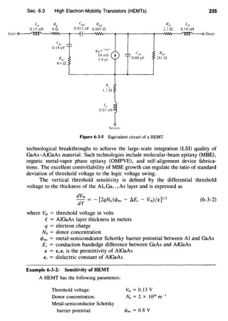 Sec. 6.3 High Electron-Mobility Transistors (HEMTs)
LK Rg Cgd
O.ISnH sn O.OI2pF
Rgd
o.oo1 n
Ld
0.14 nH
235
Gate~ t----wvv---__,__ __,_____,_-AJ'Nv--...r~IOO''---o Drain
c~, _l
0.1 S pF gm e-Jw!
54 mS
l.S ps
Sourcl:
Figure 6-3-5 Equivalent circuit of a HEMT.
technological breakthroughs to achieve the large-scale integration (LSI) quality of
GaAs-AlGaAs material. Such technologies include molecular-beam epitaxy (MBE),
organic metal-vapor phase epitaxy (OMPVE), and self-alignment device fabrica-
tions. The excellent controllability of MBE growth can regulate the ratio of standard
deviation of threshold voltage to the logic voltage swing.
The vertical threshold sensitivity is defined by the differential threshold
voltage to the thickness of the AI, Ga,_, As layer and is expressed as
dVth __ [ ( _ A _ )/ ]I/2
de - 2qNd 1/lms /j.Ec V,h E
where v;h = threshold voltage in volts
e= AlGaAs layer thickness in meters
q = electron charge
Nd = donor concentration
(6-3-2)
1/Jms = metal-semicondcutor Schottky barrier potential between AI and GaAs
Ec = conduction bandedge difference between GaAs and AIGaAs
f = EaEr is the permittivity of AlGaAs
Er = dielectric constant of AlGaAs
Example 6-3-2: Sensitivity of HEMT
A HEMT has the following parameters:
Threshold voltage:
Donor concentration:
Metal-semiconductor Schottky
barrier potential:
v,h = 0.13 v
Nd = 2 X J024 m-3
t/Jms = 0.8 V
 