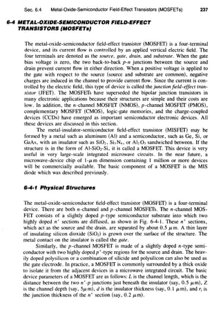 Sec. 6.4 Metal-Oxide-Semiconductor Field-Effect Transistors (MOSFETs)
6·4 METAL-OXIDE-SEMICONDUCTOR FIELD-EFFECT
TRANSISTORS (MOSFETs}
237
The metal-oxide-semiconductor field-effect transistor (MOSFET) is a four-terminal
device, and its current flow is controlled by an applied vertical electric field. The
four terminals are denoted as the source, gate, drain, and substrate. When the gate
bias voltage is zero, the two back-to-back p-n junctions between the source and
drain prevent current flow in either direction. When a positive voltage is applied to
the gate with respect to the source (source and substrate are common), negative
charges are induced in the channel to provide current flow. Since the current is con-
trolled by the electric field, this type of device is called the junction field-effect tran-
sistor (JFET). The MOSFETs have superseded the bipolar junction transistors in
many electronic applications because their structures are simple and their costs are
low. In addition, then-channel MOSFET (NMOS), p-channel MOSFET (PMOS),
complementary MOSFET (CMOS), logic-gate memories, and the charge-coupled
devices (CCDs) have emerged as important semiconductor electronic devices. All
these devices are discussed in this section.
The metal-insulator-semiconductor field-effect transistor (MISFET) may be
formed by a metal such as aluminum (AI) and a semiconductor, such as Ge, Si, or
GaAs, with an insulator such as Si02, SbN4, or Ah03 sandwiched between. If the
structure is in the form of Al-Si02-Si, it is called a MOSFET. This device is very
useful in very large-scale integrated microwave circuits. In the near future, a
microwave-device chip of l-f.L m dimension containing 1 million or more devices
will be commercially available. The basic component of a MOSFET is the MIS
diode which was described previously.
6·4·1 Physical Structures
The metal-oxide-semiconductor field-effect transistor (MOSFET) is a four-terminal
device. There are both n-channel and p-channel MOSFETs. The n-channel MOS-
FET consists of a slightly doped p -type semiconductor substrate into which two
highly doped n+ sections are diffused, as shown in Fig. 6-4-l. These n+ sections,
which act as the source and the drain, are separated by about 0.5 f.Lm. A thin layer
of insulating silicon dioxide (Si02) is grown over the surface of the structure. The
metal contact on the insulator is called the gate.
Similarly, the p -channel MOSFET is made of a slightly doped n-type semi-
conductor with two highly doped p+-type regions for the source and drain. The heav-
ily doped polysilicon or a combination of silicide and polysilicon can also be used as
the gate electrode. In practice, a MOSFET is commonly surrounded by a thick oxide
to isolate it from the adjacent devices in a microwave integrated circuit. The basic
device parameters of a MOSFET are as follows: L is the channel length, which is the
distance between the two n+-p junctions just beneath the insulator (say, 0.5 JLm), Z
is the channel depth (say, 5JLm), dis the insulator thickness (say, 0.1 JLm), and r1 is
the junction thickness of then+ section (say, 0.2 JLm).
 