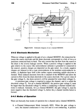 238
y
s
Microwave Field-Effect Transistors
G
p-type
semiconductor
D
Metal
electrode
Chap. 6
5~------~r----------~------------------~
n-channel G
Figure 6-4-1 Schematic diagram of ann-channel MOSFET.
6·4·2 Electronic Mechanism
When no voltage is applied to the gate of ann-channel MOSFET, the connection be-
tween the source electrode and the drain electrode corresponds to a link of two p-n
junctions connected back-to-back. The only current that can flow from the source to
the drain is the reverse leakage current. When a positive voltage is applied to the
gate relative to the source (the semiconductor substrate is grounded or connected to
the source), positive charges are deposited on the gate metal. As a result, negative
charges are induced in the p-type semiconductor at the insulator-semiconductor in-
terface. A depletion layer with a thin surface region containing mobile electrons is
formed. These induced electrons form then-channel of the MOSFET and allow the
current to flow from the drain electrode to the source electrode. For a given value of
the gate voltage V8 , the drain current Idwill be saturated for some drain voltages Vd.
A minimum gate voltage is required to induce the channel, and it is called the
threshold voltage V,h. For an n-channel MOSFET, the positive gate voltage V,~~ must
be larger than the threshold voltage V,h before a conducting n-channel (mobile elec-
trons) is induced. Similarly, for a p-channel MOSFET, the gate voltage V8 must be
more negative than the threshold voltage V,h before the p -channel (mobile holes) is
formed.
6·4·3 Modes of Operation
There are basically four modes of operation for n-channel and p -channel MOSFETs.
1. n-Channel Enhancement Mode (normally OFF). When the gate voltage is
zero, the channel conductance is very low and it is not conducting. A positive
 