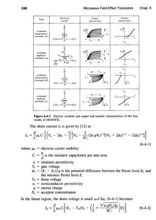 240 Microwave Field-Effect Transistors
Type
Electrical Output Transfer
symbol characteristic characteristic
G
n-channel
1 lot~ ;;:T
10
tl /enhancement
(normally off)
so-----liLo 0 Vo ___________.._ +
- 0 VT +
VG
G
n-channel
~ 1
ot~!:o ydepletion
~
(normally on) Ls f) 0
vo- + - 0 +
s VG
G Vc
1
- _..____ VD
0 - VT 0
p-channel
/ It1o
+enhancement
v~(normally off)
s~ILD -t tlv
G v
1
G
p-channel - -vn 0 - 0 +
depletion
~(normally on)
S~D v-~G- t tIn
Figure 6-4-3 Electric symbols and output and transfer characteristics of the four
modes of MOSFETs.
The drain current Id is given by [12] as
Chap. 6
Id = iJLnCi { ( Vor - 21/Jb - ~d)vd - 3~;(2EsqNa) 112[(Vd + 21/!b)112
- (2t/lb)
1
1
2
]}
(6-4-1)
where JLn = electron carrier mobility
C; = ~ is the insulator capacitance per unit area
E; = insulator permittivity
V8 = gate voltage
1/Jh = (E;- EF)/q is the potential difference between the Fermi level EF and
the intrinsic Fermi level £;
vd = drain voltage
Es = semiconductor permittivity
q = carrier charge
Na = acceptor concentration
In the linear region, the drain voltage is small and Eq. (6-4-1) becomes
Z [( ) ( 1 YEsqNa/1/Jb ) 2]Id = LJLnCi Vg- Vth vd- 2+ 4C; vd (6-4-2)
 
