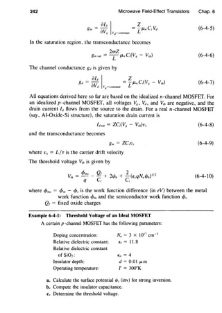 242 Microwave Field-Effect Transistors
In the saturation region, the transconductance becomes
2mZ
gm sat = L JLn C;(VR - v,h)
The channel conductance gd is given by
aid I zgd = av = L/-Ln C;(VR - Vrh)
d Vg=constant
Chap. 6
(6-4-5)
(6-4-6)
(6-4-7)
All equations derived here so far are based on the idealized n-channel MOSFET. For
an idealized p-channel MOSFET, all voltages VR, Vd, and Vth are negative, and the
drain current ld flows from the source to the drain. For a real n-channel MOSFEf
(say, Al-Oxide-Si structure), the saturation drain current is
/dsat = ZC;(V8 - V,h)v,
and the transconductance becomes
gm = ZC;v,
where v, = L/r is the carrier drift velocity
The threshold voltage Vth is given by
V, = c/Jms _ Qf + 2•/, + 2 (E qN ,/, )1/2rh C '/'b C s a'/'b
q i i
(6-4-8)
(6-4-9)
(6-4-10)
where c/Jms = c/Jm - cp, is the work function difference (in eV) between the metal
work function c/Jm and the semiconductor work function cp,
Q1 = fixed oxide charges
Example 6-4-1: Threshold Voltage of an Ideal MOSFET
A certain p -channel MOSFEf has the following parameters:
Doping concentration:
Relative dielectric constant:
Relative dielectric constant
of SiOz:
Insulator depth:
Operating temperature:
Na = 3 X 1017
cm-3
E,= 11.8
Eir = 4
d = 0.01 JLm
T = 300°K
a. Calculate the surface potential if;, (inv) for strong inversion.
b. Compute the insulator capacitance.
c. Determine the threshold voltage.
 