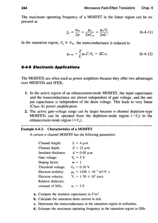 244 Microwave Field-Effect Transistors Chap. 6
The maximum operating frequency of a MOSFET in the linear region can be ex-
pressed as
(6-4-11)
In the saturation region, V8 ~ V,h, the transconductance is reduced to
(6-4-12)
6·4·6 Electronic Applications
The MOSFETs are often used as power amplifiers because they offer two advantages
over MESFETs and JFETs.
1. In the active region of an enhancement-mode MOSFET, the input capacitance
and the transconductance are almost independent of gate voltage, and the out-
put capacitance is independent of the drain voltage. This leads to very linear
(Class A) power amplification.
2. The active gate-voltage range can be larger because n-channel depletion-type
MOSFETs can be operated from the depletion-mode region (-V8) to the
enhancement-mode region (+V8 ).
Example 6-4-2: Characteristics of a MOSFET
A certain n-channel MOSFET has the following parameters:
Channel length:
Channel depth:
Insulator thickness:
Gate voltage:
Doping factor:
Threshold voltage:
Electron mobility:
Electron velocity:
Relative dielectric
constant of SiOz:
L = 4J.Lm
z = 12 J.Lffi
d = 0.05 J.Lffi
V8 = 5 V
m=l
V'th = 0.10 v
J.Ln = 1350 X 10-4
m2
/V · s
'Vs = 1.70 X 107
cm/s
€;, = 3.9
a. Compute the insulator capacitance in F/m2
.
b. Calculate the saturation drain current in rnA.
c. Determine the transconductance in the saturation region in millimhos.
d. Estimate the maximum operating frequency in the saturation region in GHz.
 